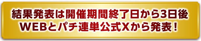 結果発表は開催期間終了⽇から3⽇後WEBとパチ連単公式Xから発表！